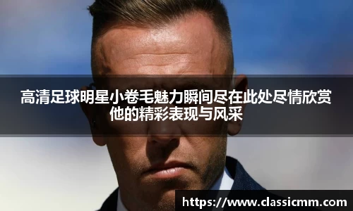 高清足球明星小卷毛魅力瞬间尽在此处尽情欣赏他的精彩表现与风采